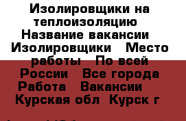 Изолировщики на теплоизоляцию › Название вакансии ­ Изолировщики › Место работы ­ По всей России - Все города Работа » Вакансии   . Курская обл.,Курск г.
